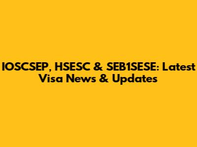 IOSCSEP, HSESC & SEB1SESE: Latest Visa News & Updates
