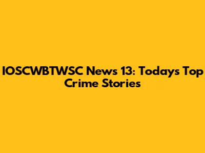 IOSCWBTWSC News 13: Today's Top Crime Stories