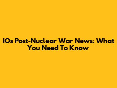 IOs Post-Nuclear War News: What You Need To Know