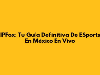 IPFox: Tu Guía Definitiva De ESports En México En Vivo
