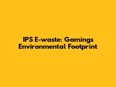 IPS E-waste: Gaming's Environmental Footprint