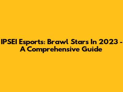 IPSEI Esports: Brawl Stars In 2023 - A Comprehensive Guide