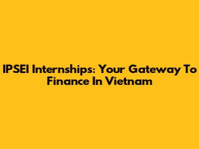 IPSEI Internships: Your Gateway To Finance In Vietnam