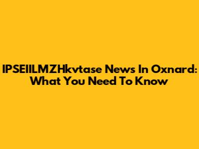 IPSEIILMZHkvtase News In Oxnard: What You Need To Know