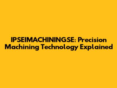 IPSEIMACHININGSE: Precision Machining Technology Explained