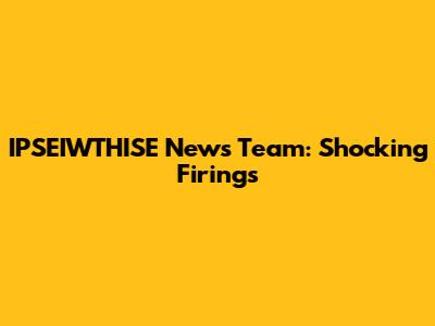 IPSEIWTHISE News Team: Shocking Firings