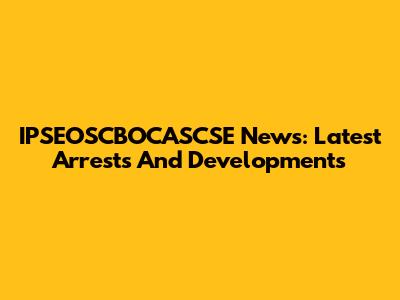 IPSEOSCBOCASCSE News: Latest Arrests And Developments