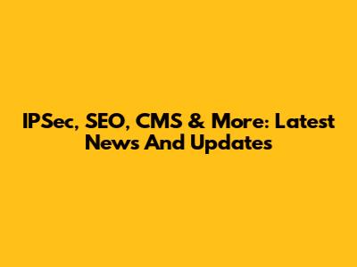 IPSec, SEO, CMS & More: Latest News And Updates