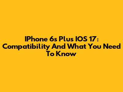 IPhone 6s Plus IOS 17: Compatibility And What You Need To Know