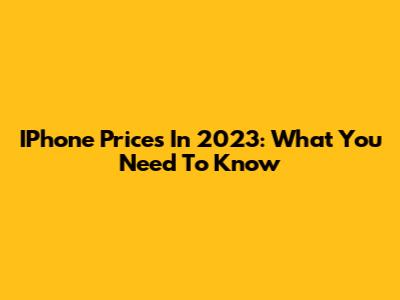 IPhone Prices In 2023: What You Need To Know
