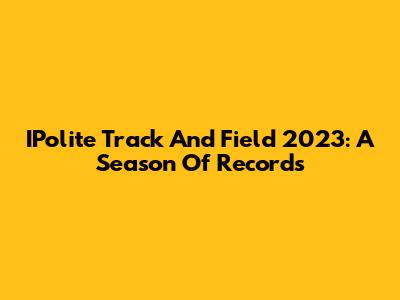 IPolite Track And Field 2023: A Season Of Records