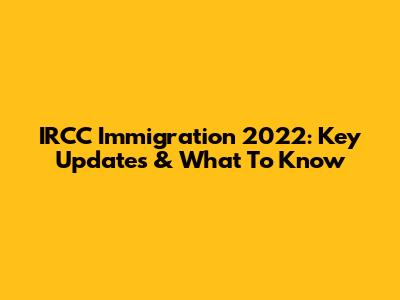 IRCC Immigration 2022: Key Updates & What To Know