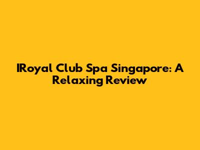 IRoyal Club Spa Singapore: A Relaxing Review