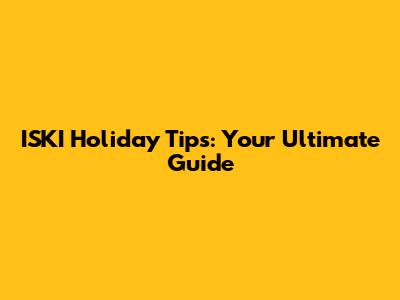 ISKI Holiday Tips: Your Ultimate Guide