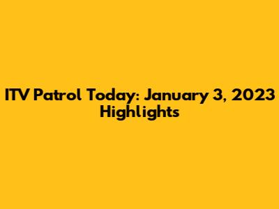 ITV Patrol Today: January 3, 2023 Highlights