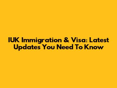 IUK Immigration & Visa: Latest Updates You Need To Know