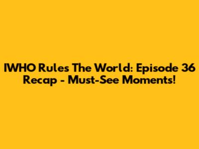 IWHO Rules The World: Episode 36 Recap - Must-See Moments!