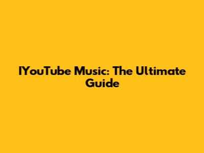 IYouTube Music: The Ultimate Guide