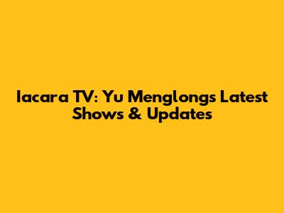 Iacara TV: Yu Menglong's Latest Shows & Updates