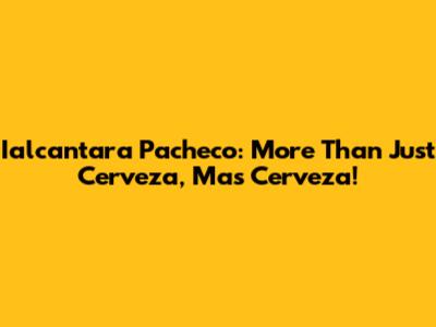 Ialcantara Pacheco: More Than Just Cerveza, Mas Cerveza!
