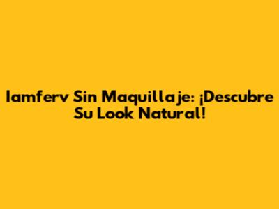Iamferv Sin Maquillaje: ¡Descubre Su Look Natural!