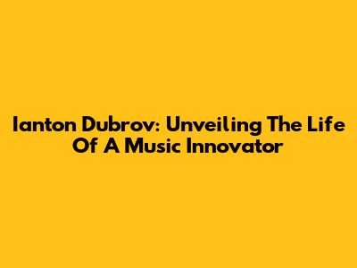 Ianton Dubrov: Unveiling The Life Of A Music Innovator