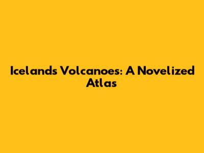 Iceland's Volcanoes: A Novelized Atlas