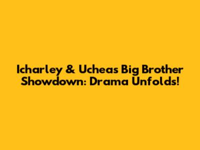 Icharley & Uchea's Big Brother Showdown: Drama Unfolds!
