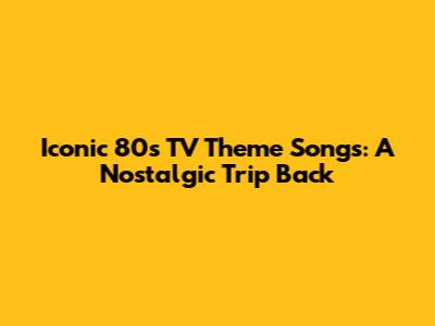 Iconic 80s TV Theme Songs: A Nostalgic Trip Back