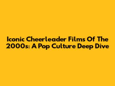 Iconic Cheerleader Films Of The 2000s: A Pop Culture Deep Dive