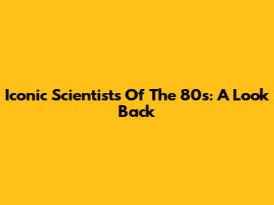 Iconic Scientists Of The 80s: A Look Back