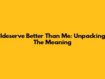 Ideserve Better Than Me: Unpacking The Meaning