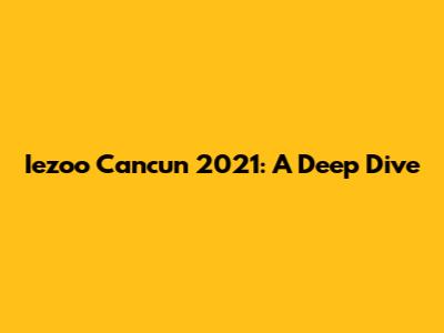 Iezoo Cancun 2021: A Deep Dive