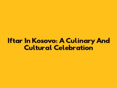 Iftar In Kosovo: A Culinary And Cultural Celebration