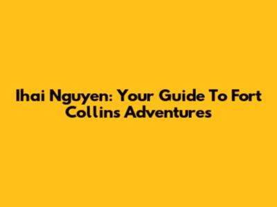 Ihai Nguyen: Your Guide To Fort Collins Adventures