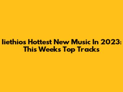 Iiethio's Hottest New Music In 2023: This Week's Top Tracks