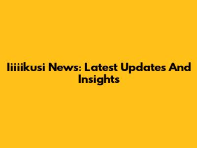 Iiiiikusi News: Latest Updates And Insights