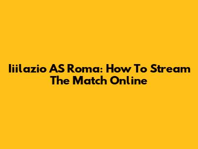 Iiilazio AS Roma: How To Stream The Match Online