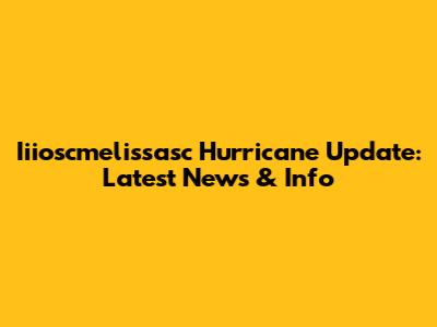 Iiioscmelissasc Hurricane Update: Latest News & Info