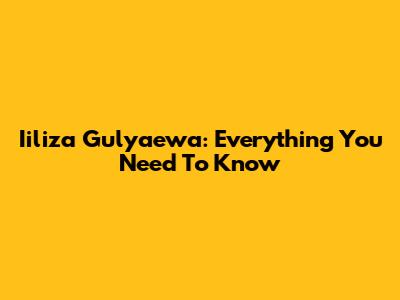 Iiliza Gulyaewa: Everything You Need To Know