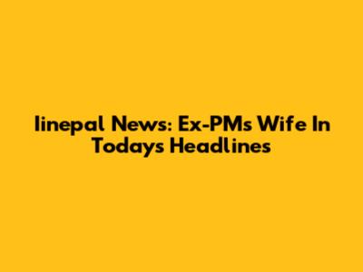 Iinepal News: Ex-PM's Wife In Today's Headlines