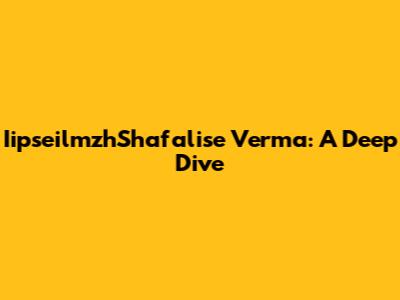 IipseilmzhShafalise Verma: A Deep Dive
