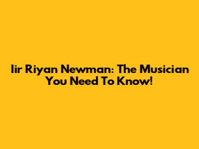 Iir Riyan Newman: The Musician You Need To Know!