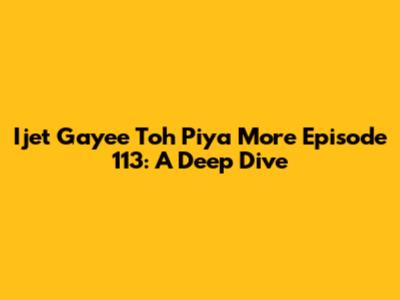 Ijet Gayee Toh Piya More Episode 113: A Deep Dive
