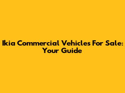 Ikia Commercial Vehicles For Sale: Your Guide
