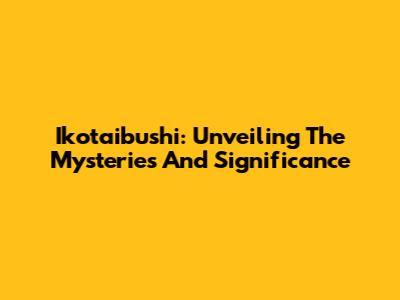 Ikotaibushi: Unveiling The Mysteries And Significance