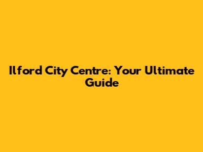 Ilford City Centre: Your Ultimate Guide