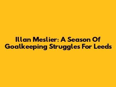 Illan Meslier: A Season Of Goalkeeping Struggles For Leeds
