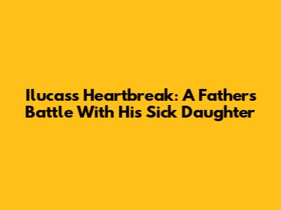 Ilucas's Heartbreak: A Father's Battle With His Sick Daughter