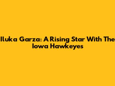 Iluka Garza: A Rising Star With The Iowa Hawkeyes